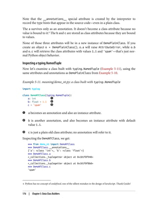 6 Python has no concept of undefined, one of the silliest mistakes in the design of JavaScript. Thank Guido!
Note that the __annotations__ special attribute is created by the interpreter to
record the type hints that appear in the source code—even in a plain class.
The a survives only as an annotation. It doesn’t become a class attribute because no
value is bound to it.6
The b and c are stored as class attributes because they are bound
to values.
None of those three attributes will be in a new instance of DemoPlainClass. If you
create an object o = DemoPlainClass(), o.a will raise AttributeError, while o.b
and o.c will retrieve the class attributes with values 1.1 and 'spam'—that’s just nor‐
mal Python object behavior.
Inspecting a typing.NamedTuple
Now let’s examine a class built with typing.NamedTuple (Example 5-11), using the
same attributes and annotations as DemoPlainClass from Example 5-10.
Example 5-11. meaning/demo_nt.py: a class built with typing.NamedTuple
import typing
class DemoNTClass(typing.NamedTuple):
a: int
b: float = 1.1
c = 'spam'
a becomes an annotation and also an instance attribute.
b is another annotation, and also becomes an instance attribute with default
value 1.1.
c is just a plain old class attribute; no annotation will refer to it.
Inspecting the DemoNTClass, we get:
>>> from demo_nt import DemoNTClass
>>> DemoNTClass.__annotations__
{'a': <class 'int'>, 'b': <class 'float'>}
>>> DemoNTClass.a
<_collections._tuplegetter object at 0x101f0f940>
>>> DemoNTClass.b
<_collections._tuplegetter object at 0x101f0f8b0>
>>> DemoNTClass.c
'spam'
176 | Chapter 5: Data Class Builders
 