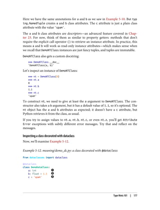 Here we have the same annotations for a and b as we saw in Example 5-10. But typ
ing.NamedTuple creates a and b class attributes. The c attribute is just a plain class
attribute with the value 'spam'.
The a and b class attributes are descriptors—an advanced feature covered in Chap‐
ter 23. For now, think of them as similar to property getters: methods that don’t
require the explicit call operator () to retrieve an instance attribute. In practice, this
means a and b will work as read-only instance attributes—which makes sense when
we recall that DemoNTClass instances are just fancy tuples, and tuples are immutable.
DemoNTClass also gets a custom docstring:
>>> DemoNTClass.__doc__
'DemoNTClass(a, b)'
Let’s inspect an instance of DemoNTClass:
>>> nt = DemoNTClass(8)
>>> nt.a
8
>>> nt.b
1.1
>>> nt.c
'spam'
To construct nt, we need to give at least the a argument to DemoNTClass. The con‐
structor also takes a b argument, but it has a default value of 1.1, so it’s optional. The
nt object has the a and b attributes as expected; it doesn’t have a c attribute, but
Python retrieves it from the class, as usual.
If you try to assign values to nt.a, nt.b, nt.c, or even nt.z, you’ll get Attribute
Error exceptions with subtly different error messages. Try that and reflect on the
messages.
Inspecting a class decorated with dataclass
Now, we’ll examine Example 5-12.
Example 5-12. meaning/demo_dc.py: a class decorated with @dataclass
from dataclasses import dataclass
@dataclass
class DemoDataClass:
a: int
b: float = 1.1
c = 'spam'
Type Hints 101 | 177
 