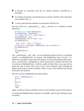 a becomes an annotation and also an instance attribute controlled by a
descriptor.
b is another annotation, and also becomes an instance attribute with a descriptor
and a default value 1.1.
c is just a plain old class attribute; no annotation will refer to it.
Now let’s check out __annotations__, __doc__, and the a, b, c attributes on Demo
DataClass:
>>> from demo_dc import DemoDataClass
>>> DemoDataClass.__annotations__
{'a': <class 'int'>, 'b': <class 'float'>}
>>> DemoDataClass.__doc__
'DemoDataClass(a: int, b: float = 1.1)'
>>> DemoDataClass.a
Traceback (most recent call last):
File "<stdin>", line 1, in <module>
AttributeError: type object 'DemoDataClass' has no attribute 'a'
>>> DemoDataClass.b
1.1
>>> DemoDataClass.c
'spam'
The __annotations__ and __doc__ are not surprising. However, there is no attribute
named a in DemoDataClass—in contrast with DemoNTClass from Example 5-11,
which has a descriptor to get a from the instances as read-only attributes (that myste‐
rious <_collections._tuplegetter>). That’s because the a attribute will only exist
in instances of DemoDataClass. It will be a public attribute that we can get and set,
unless the class is frozen. But b and c exist as class attributes, with b holding the
default value for the b instance attribute, while c is just a class attribute that will not
be bound to the instances.
Now let’s see how a DemoDataClass instance looks:
>>> dc = DemoDataClass(9)
>>> dc.a
9
>>> dc.b
1.1
>>> dc.c
'spam'
Again, a and b are instance attributes, and c is a class attribute we get via the instance.
As mentioned, DemoDataClass instances are mutable—and no type checking is done
at runtime:
178 | Chapter 5: Data Class Builders
 