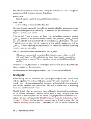 The defaults are really the most useful settings for common use cases. The options
you are more likely to change from the defaults are:
frozen=True
Protects against accidental changes to the class instances.
order=True
Allows sorting of instances of the data class.
Given the dynamic nature of Python objects, it’s not too hard for a nosy programmer
to go around the protection afforded by frozen=True. But the necessary tricks should
be easy to spot in a code review.
If the eq and frozen arguments are both True, @dataclass produces a suitable
__hash__ method, so the instances will be hashable. The generated __hash__ will use
data from all fields that are not individually excluded using a field option we’ll see in
“Field Options” on page 180. If frozen=False (the default), @dataclass will set
__hash__ to None, signalling that the instances are unhashable, therefore overriding
__hash__ from any superclass.
PEP 557—Data Classes has this to say about unsafe_hash:
Although not recommended, you can force Data Classes to create a __hash__ method
with unsafe_hash=True. This might be the case if your class is logically immutable but
can nonetheless be mutated. This is a specialized use case and should be considered
carefully.
I will leave unsafe_hash at that. If you feel you must use that option, check the data
classes.dataclass documentation.
Further customization of the generated data class can be done at a field level.
Field Options
We’ve already seen the most basic field option: providing (or not) a default value
with the type hint. The instance fields you declare will become parameters in the gen‐
erated __init__. Python does not allow parameters without defaults after parameters
with defaults, therefore after you declare a field with a default value, all remaining
fields must also have default values.
Mutable default values are a common source of bugs for beginning Python develop‐
ers. In function definitions, a mutable default value is easily corrupted when one
invocation of the function mutates the default, changing the behavior of further invo‐
cations—an issue we’ll explore in “Mutable Types as Parameter Defaults: Bad Idea”
on page 214 (Chapter 6). Class attributes are often used as default attribute values for
instances, including in data classes. And @dataclass uses the default values in the
180 | Chapter 5: Data Class Builders
 