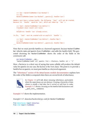 >>> leo = HackerClubMember('Leo Rochael')
>>> leo
HackerClubMember(name='Leo Rochael', guests=[], handle='Leo')
Members must have a unique handle. The following ``leo2`` will not be created,
because its ``handle`` would be 'Leo', which was taken by ``leo``::
>>> leo2 = HackerClubMember('Leo DaVinci')
Traceback (most recent call last):
...
ValueError: handle 'Leo' already exists.
To fix, ``leo2`` must be created with an explicit ``handle``::
>>> leo2 = HackerClubMember('Leo DaVinci', handle='Neo')
>>> leo2
HackerClubMember(name='Leo DaVinci', guests=[], handle='Neo')
"""
Note that we must provide handle as a keyword argument, because HackerClubMem
ber inherits name and guests from ClubMember, and adds the handle field. The gen‐
erated docstring for HackerClubMember shows the order of the fields in the
constructor call:
>>> HackerClubMember.__doc__
"HackerClubMember(name: str, guests: list = <factory>, handle: str = '')"
Here, <factory> is a short way of saying that some callable will produce the default
value for guests (in our case, the factory is the list class). The point is: to provide a
handle but no guests, we must pass handle as a keyword argument.
The “Inheritance” section of the dataclasses module documentation explains how
the order of the fields is computed when there are several levels of inheritance.
In Chapter 14 we’ll talk about misusing inheritance, particularly
when the superclasses are not abstract. Creating a hierarchy of data
classes is usually a bad idea, but it served us well here to make
Example 5-17 shorter, focusing on the handle field declaration and
__post_init__ validation.
Example 5-17 shows the implementation.
Example 5-17. dataclass/hackerclub.py: code for HackerClubMember
from dataclasses import dataclass
from club import ClubMember
184 | Chapter 5: Data Class Builders
 