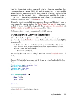 8 Source: Dublin Core article in the English Wikipedia.
Note how the database attribute is declared. InitVar will prevent @dataclass from
treating database as a regular field. It will not be set as an instance attribute, and the
dataclasses.fields function will not list it. However, database will be one of the
arguments that the generated __init__ will accept, and it will be also passed to
__post_init__. If you write that method, you must add a corresponding argument to
the method signature, as shown in Example 5-18.
This rather long overview of @dataclass covered the most useful features—some of
them appeared in previous sections, like “Main Features” on page 167 where we cov‐
ered all three data class builders in parallel. The dataclasses documentation and
PEP 526—Syntax for Variable Annotations have all the details.
In the next section, I present a longer example with @dataclass.
@dataclass Example: Dublin Core Resource Record
Often, classes built with @dataclass will have more fields than the very short exam‐
ples presented so far. Dublin Core provides the foundation for a more typical @data
class example.
The Dublin Core Schema is a small set of vocabulary terms that can be used to describe
digital resources (video, images, web pages, etc.), as well as physical resources such as
books or CDs, and objects like artworks.8
—Dublin Core on Wikipedia
The standard defines 15 optional fields; the Resource class in Example 5-19 uses 8 of
them.
Example 5-19. dataclass/resource.py: code for Resource, a class based on Dublin Core
terms
from dataclasses import dataclass, field
from typing import Optional
from enum import Enum, auto
from datetime import date
class ResourceType(Enum):
BOOK = auto()
EBOOK = auto()
VIDEO = auto()
@dataclass
More About @dataclass | 187
 