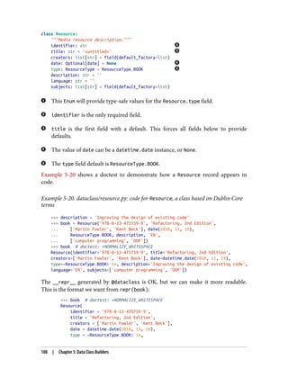 class Resource:
"""Media resource description."""
identifier: str
title: str = '<untitled>'
creators: list[str] = field(default_factory=list)
date: Optional[date] = None
type: ResourceType = ResourceType.BOOK
description: str = ''
language: str = ''
subjects: list[str] = field(default_factory=list)
This Enum will provide type-safe values for the Resource.type field.
identifier is the only required field.
title is the first field with a default. This forces all fields below to provide
defaults.
The value of date can be a datetime.date instance, or None.
The type field default is ResourceType.BOOK.
Example 5-20 shows a doctest to demonstrate how a Resource record appears in
code.
Example 5-20. dataclass/resource.py: code for Resource, a class based on Dublin Core
terms
>>> description = 'Improving the design of existing code'
>>> book = Resource('978-0-13-475759-9', 'Refactoring, 2nd Edition',
... ['Martin Fowler', 'Kent Beck'], date(2018, 11, 19),
... ResourceType.BOOK, description, 'EN',
... ['computer programming', 'OOP'])
>>> book # doctest: +NORMALIZE_WHITESPACE
Resource(identifier='978-0-13-475759-9', title='Refactoring, 2nd Edition',
creators=['Martin Fowler', 'Kent Beck'], date=datetime.date(2018, 11, 19),
type=<ResourceType.BOOK: 1>, description='Improving the design of existing code',
language='EN', subjects=['computer programming', 'OOP'])
The __repr__ generated by @dataclass is OK, but we can make it more readable.
This is the format we want from repr(book):
>>> book # doctest: +NORMALIZE_WHITESPACE
Resource(
identifier = '978-0-13-475759-9',
title = 'Refactoring, 2nd Edition',
creators = ['Martin Fowler', 'Kent Beck'],
date = datetime.date(2018, 11, 19),
type = <ResourceType.BOOK: 1>,
188 | Chapter 5: Data Class Builders
 