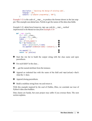 description = 'Improving the design of existing code',
language = 'EN',
subjects = ['computer programming', 'OOP'],
)
Example 5-21 is the code of __repr__ to produce the format shown in the last snip‐
pet. This example uses dataclass.fields to get the names of the data class fields.
Example 5-21. dataclass/resource_repr.py: code for __repr__ method
implemented in the Resource class from Example 5-19
def __repr__(self):
cls = self.__class__
cls_name = cls.__name__
indent = ' ' * 4
res = [f'{cls_name}(']
for f in fields(cls):
value = getattr(self, f.name)
res.append(f'{indent}{f.name} = {value!r},')
res.append(')')
return 'n'.join(res)
Start the res list to build the output string with the class name and open
parenthesis.
For each field f in the class…
…get the named attribute from the instance.
Append an indented line with the name of the field and repr(value)—that’s
what the !r does.
Append closing parenthesis.
Build a multiline string from res and return it.
With this example inspired by the soul of Dublin, Ohio, we conclude our tour of
Python’s data class builders.
Data classes are handy, but your project may suffer if you overuse them. The next
section explains.
More About @dataclass | 189
 