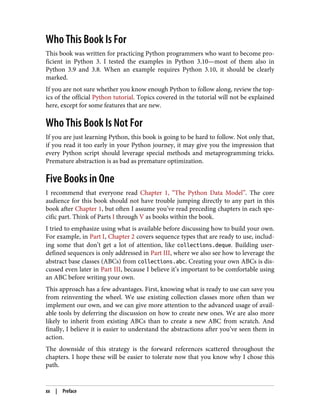 Who This Book Is For
This book was written for practicing Python programmers who want to become pro‐
ficient in Python 3. I tested the examples in Python 3.10—most of them also in
Python 3.9 and 3.8. When an example requires Python 3.10, it should be clearly
marked.
If you are not sure whether you know enough Python to follow along, review the top‐
ics of the official Python tutorial. Topics covered in the tutorial will not be explained
here, except for some features that are new.
Who This Book Is Not For
If you are just learning Python, this book is going to be hard to follow. Not only that,
if you read it too early in your Python journey, it may give you the impression that
every Python script should leverage special methods and metaprogramming tricks.
Premature abstraction is as bad as premature optimization.
Five Books in One
I recommend that everyone read Chapter 1, “The Python Data Model”. The core
audience for this book should not have trouble jumping directly to any part in this
book after Chapter 1, but often I assume you’ve read preceding chapters in each spe‐
cific part. Think of Parts I through V as books within the book.
I tried to emphasize using what is available before discussing how to build your own.
For example, in Part I, Chapter 2 covers sequence types that are ready to use, includ‐
ing some that don’t get a lot of attention, like collections.deque. Building user-
defined sequences is only addressed in Part III, where we also see how to leverage the
abstract base classes (ABCs) from collections.abc. Creating your own ABCs is dis‐
cussed even later in Part III, because I believe it’s important to be comfortable using
an ABC before writing your own.
This approach has a few advantages. First, knowing what is ready to use can save you
from reinventing the wheel. We use existing collection classes more often than we
implement our own, and we can give more attention to the advanced usage of avail‐
able tools by deferring the discussion on how to create new ones. We are also more
likely to inherit from existing ABCs than to create a new ABC from scratch. And
finally, I believe it is easier to understand the abstractions after you’ve seen them in
action.
The downside of this strategy is the forward references scattered throughout the
chapters. I hope these will be easier to tolerate now that you know why I chose this
path.
xx | Preface
 