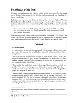 9 I am fortunate to have Martin Fowler as a colleague at Thoughtworks, so it took just 20 minutes to get his
permission.
Data Class as a Code Smell
Whether you implement a data class by writing all the code yourself or leveraging
one of the class builders described in this chapter, be aware that it may signal a prob‐
lem in your design.
In Refactoring: Improving the Design of Existing Code, 2nd ed. (Addison-Wesley),
Martin Fowler and Kent Beck present a catalog of “code smells”—patterns in code
that may indicate the need for refactoring. The entry titled “Data Class” starts like
this:
These are classes that have fields, getting and setting methods for fields, and nothing
else. Such classes are dumb data holders and are often being manipulated in far too
much detail by other classes.
In Fowler’s personal website, there’s an illuminating post titled “Code Smell”. The
post is very relevant to our discussion because he uses data class as one example of a
code smell and suggests how to deal with it. Here is the post, reproduced in full.9
Code Smell
By Martin Fowler
A code smell is a surface indication that usually corresponds to a deeper problem in
the system. The term was first coined by Kent Beck while helping me with my Refac‐
toring book.
The quick definition above contains a couple of subtle points. Firstly, a smell is by
definition something that’s quick to spot—or sniffable as I’ve recently put it. A long
method is a good example of this—just looking at the code and my nose twitches if I
see more than a dozen lines of Java.
The second is that smells don’t always indicate a problem. Some long methods are
just fine. You have to look deeper to see if there is an underlying problem there—
smells aren’t inherently bad on their own—they are often an indicator of a problem
rather than the problem themselves.
The best smells are something that’s easy to spot and most of the time lead you to
really interesting problems. Data classes (classes with all data and no behavior) are
good examples of this. You look at them and ask yourself what behavior should be in
this class. Then you start refactoring to move that behavior in there. Often simple
questions and initial refactorings can be the vital step in turning anemic objects into
something that really has class.
190 | Chapter 5: Data Class Builders
 