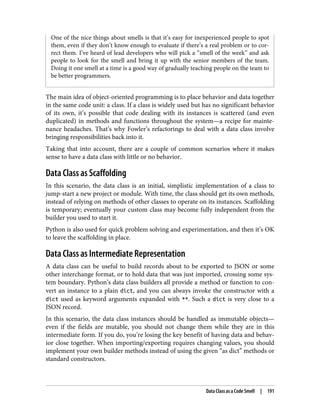 One of the nice things about smells is that it’s easy for inexperienced people to spot
them, even if they don’t know enough to evaluate if there’s a real problem or to cor‐
rect them. I’ve heard of lead developers who will pick a “smell of the week” and ask
people to look for the smell and bring it up with the senior members of the team.
Doing it one smell at a time is a good way of gradually teaching people on the team to
be better programmers.
The main idea of object-oriented programming is to place behavior and data together
in the same code unit: a class. If a class is widely used but has no significant behavior
of its own, it’s possible that code dealing with its instances is scattered (and even
duplicated) in methods and functions throughout the system—a recipe for mainte‐
nance headaches. That’s why Fowler’s refactorings to deal with a data class involve
bringing responsibilities back into it.
Taking that into account, there are a couple of common scenarios where it makes
sense to have a data class with little or no behavior.
Data Class as Scaffolding
In this scenario, the data class is an initial, simplistic implementation of a class to
jump-start a new project or module. With time, the class should get its own methods,
instead of relying on methods of other classes to operate on its instances. Scaffolding
is temporary; eventually your custom class may become fully independent from the
builder you used to start it.
Python is also used for quick problem solving and experimentation, and then it’s OK
to leave the scaffolding in place.
Data Class as Intermediate Representation
A data class can be useful to build records about to be exported to JSON or some
other interchange format, or to hold data that was just imported, crossing some sys‐
tem boundary. Python’s data class builders all provide a method or function to con‐
vert an instance to a plain dict, and you can always invoke the constructor with a
dict used as keyword arguments expanded with **. Such a dict is very close to a
JSON record.
In this scenario, the data class instances should be handled as immutable objects—
even if the fields are mutable, you should not change them while they are in this
intermediate form. If you do, you’re losing the key benefit of having data and behav‐
ior close together. When importing/exporting requires changing values, you should
implement your own builder methods instead of using the given “as dict” methods or
standard constructors.
Data Class as a Code Smell | 191
 