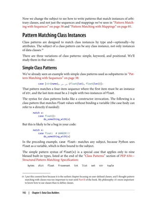 10 I put this content here because it is the earliest chapter focusing on user-defined classes, and I thought pattern
matching with classes was too important to wait until Part II of the book. My philosophy: it’s more important
to know how to use classes than to define classes.
Now we change the subject to see how to write patterns that match instances of arbi‐
trary classes, and not just the sequences and mappings we’ve seen in “Pattern Match‐
ing with Sequences” on page 38 and “Pattern Matching with Mappings” on page 81.
Pattern Matching Class Instances
Class patterns are designed to match class instances by type and—optionally—by
attributes. The subject of a class pattern can be any class instance, not only instances
of data classes.10
There are three variations of class patterns: simple, keyword, and positional. We’ll
study them in that order.
Simple Class Patterns
We’ve already seen an example with simple class patterns used as subpatterns in “Pat‐
tern Matching with Sequences” on page 38:
case [str(name), _, _, (float(lat), float(lon))]:
That pattern matches a four-item sequence where the first item must be an instance
of str, and the last item must be a 2-tuple with two instances of float.
The syntax for class patterns looks like a constructor invocation. The following is a
class pattern that matches float values without binding a variable (the case body can
refer to x directly if needed):
match x:
case float():
do_something_with(x)
But this is likely to be a bug in your code:
match x:
case float: # DANGER!!!
do_something_with(x)
In the preceding example, case float: matches any subject, because Python sees
float as a variable, which is then bound to the subject.
The simple pattern syntax of float(x) is a special case that applies only to nine
blessed built-in types, listed at the end of the “Class Patterns” section of PEP 634—
Structural Pattern Matching: Specification:
bytes dict float frozenset int list set str tuple
192 | Chapter 5: Data Class Builders
 