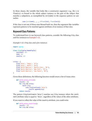 In those classes, the variable that looks like a constructor argument—e.g., the x in
float(x)—is bound to the whole subject instance or the part of the subject that
matches a subpattern, as exemplified by str(name) in the sequence pattern we saw
earlier:
case [str(name), _, _, (float(lat), float(lon))]:
If the class is not one of those nine blessed built-ins, then the argument-like variables
represent patterns to be matched against attributes of an instance of that class.
Keyword Class Patterns
To understand how to use keyword class patterns, consider the following City class
and five instances in Example 5-22.
Example 5-22. City class and a few instances
import typing
class City(typing.NamedTuple):
continent: str
name: str
country: str
cities = [
City('Asia', 'Tokyo', 'JP'),
City('Asia', 'Delhi', 'IN'),
City('North America', 'Mexico City', 'MX'),
City('North America', 'New York', 'US'),
City('South America', 'São Paulo', 'BR'),
]
Given those definitions, the following function would return a list of Asian cities:
def match_asian_cities():
results = []
for city in cities:
match city:
case City(continent='Asia'):
results.append(city)
return results
The pattern City(continent='Asia') matches any City instance where the conti
nent attribute value is equal to 'Asia', regardless of the values of the other attributes.
If you want to collect the value of the country attribute, you could write:
def match_asian_countries():
results = []
for city in cities:
Pattern Matching Class Instances | 193
 