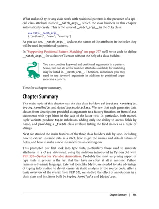 What makes City or any class work with positional patterns is the presence of a spe‐
cial class attribute named __match_args__, which the class builders in this chapter
automatically create. This is the value of __match_args__ in the City class:
>>> City.__match_args__
('continent', 'name', 'country')
As you can see, __match_args__ declares the names of the attributes in the order they
will be used in positional patterns.
In “Supporting Positional Pattern Matching” on page 377 we’ll write code to define
__match_args__ for a class we’ll create without the help of a class builder.
You can combine keyword and positional arguments in a pattern.
Some, but not all, of the instance attributes available for matching
may be listed in __match_args__. Therefore, sometimes you may
need to use keyword arguments in addition to positional argu‐
ments in a pattern.
Time for a chapter summary.
Chapter Summary
The main topic of this chapter was the data class builders collections.namedtuple,
typing.NamedTuple, and dataclasses.dataclass. We saw that each generates data
classes from descriptions provided as arguments to a factory function, or from class
statements with type hints in the case of the latter two. In particular, both named
tuple variants produce tuple subclasses, adding only the ability to access fields by
name, and providing a _fields class attribute listing the field names as a tuple of
strings.
Next we studied the main features of the three class builders side by side, including
how to extract instance data as a dict, how to get the names and default values of
fields, and how to make a new instance from an existing one.
This prompted our first look into type hints, particularly those used to annotate
attributes in a class statement, using the notation introduced in Python 3.6 with
PEP 526—Syntax for Variable Annotations. Probably the most surprising aspect of
type hints in general is the fact that they have no effect at all at runtime. Python
remains a dynamic language. External tools, like Mypy, are needed to take advantage
of typing information to detect errors via static analysis of the source code. After a
basic overview of the syntax from PEP 526, we studied the effect of annotations in a
plain class and in classes built by typing.NamedTuple and @dataclass.
Chapter Summary | 195
 