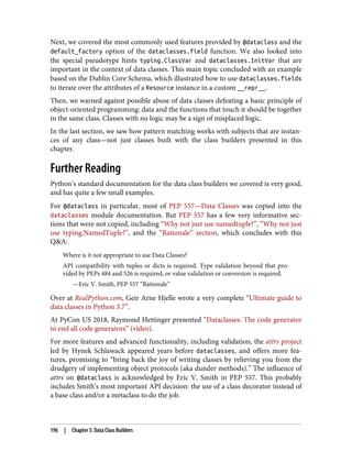 Next, we covered the most commonly used features provided by @dataclass and the
default_factory option of the dataclasses.field function. We also looked into
the special pseudotype hints typing.ClassVar and dataclasses.InitVar that are
important in the context of data classes. This main topic concluded with an example
based on the Dublin Core Schema, which illustrated how to use dataclasses.fields
to iterate over the attributes of a Resource instance in a custom __repr__.
Then, we warned against possible abuse of data classes defeating a basic principle of
object-oriented programming: data and the functions that touch it should be together
in the same class. Classes with no logic may be a sign of misplaced logic.
In the last section, we saw how pattern matching works with subjects that are instan‐
ces of any class—not just classes built with the class builders presented in this
chapter.
Further Reading
Python’s standard documentation for the data class builders we covered is very good,
and has quite a few small examples.
For @dataclass in particular, most of PEP 557—Data Classes was copied into the
dataclasses module documentation. But PEP 557 has a few very informative sec‐
tions that were not copied, including “Why not just use namedtuple?”, “Why not just
use typing.NamedTuple?”, and the “Rationale” section, which concludes with this
Q&A:
Where is it not appropriate to use Data Classes?
API compatibility with tuples or dicts is required. Type validation beyond that pro‐
vided by PEPs 484 and 526 is required, or value validation or conversion is required.
—Eric V. Smith, PEP 557 “Rationale”
Over at RealPython.com, Geir Arne Hjelle wrote a very complete “Ultimate guide to
data classes in Python 3.7”.
At PyCon US 2018, Raymond Hettinger presented “Dataclasses: The code generator
to end all code generators” (video).
For more features and advanced functionality, including validation, the attrs project
led by Hynek Schlawack appeared years before dataclasses, and offers more fea‐
tures, promising to “bring back the joy of writing classes by relieving you from the
drudgery of implementing object protocols (aka dunder methods).” The influence of
attrs on @dataclass is acknowledged by Eric V. Smith in PEP 557. This probably
includes Smith’s most important API decision: the use of a class decorator instead of
a base class and/or a metaclass to do the job.
196 | Chapter 5: Data Class Builders
 