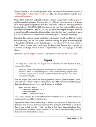Glyph—founder of the Twisted project—wrote an excellent introduction to attrs in
“The One Python Library Everyone Needs”. The attrs documentation includes a dis‐
cussion of alternatives.
Book author, instructor, and mad computer scientist Dave Beazley wrote cluegen, yet
another data class generator. If you’ve seen any of Dave’s talks, you know he is a mas‐
ter of metaprogramming Python from first principles. So I found it inspiring to learn
from the cluegen README.md file the concrete use case that motivated him to write
an alternative to Python’s @dataclass, and his philosophy of presenting an approach
to solve the problem, in contrast to providing a tool: the tool may be quicker to use at
first, but the approach is more flexible and can take you as far as you want to go.
Regarding data class as a code smell, the best source I found was Martin Fowler’s
book Refactoring, 2nd ed. This newest version is missing the quote from the epigraph
of this chapter, “Data classes are like children…,” but otherwise it’s the best edition of
Fowler’s most famous book, particularly for Pythonistas because the examples are
in modern JavaScript, which is closer to Python than Java—the language of the first
edition.
The website Refactoring Guru also has a description of the data class code smell.
Soapbox
The entry for “Guido” in “The Jargon File” is about Guido van Rossum. It says,
among other things:
Mythically, Guido’s most important attribute besides Python itself is Guido’s time
machine, a device he is reputed to possess because of the unnerving frequency with
which user requests for new features have been met with the response “I just imple‐
mented that last night…”
For the longest time, one of the missing pieces in Python’s syntax has been a quick,
standard way to declare instance attributes in a class. Many object-oriented languages
have that. Here is part of a Point class definition in Smalltalk:
Object subclass: #Point
instanceVariableNames: 'x y'
classVariableNames: ''
package: 'Kernel-BasicObjects'
The second line lists the names of the instance attributes x and y. If there were class
attributes, they would be in the third line.
Python has always offered an easy way to declare class attributes, if they have an ini‐
tial value. But instance attributes are much more common, and Python coders have
been forced to look into the __init__ method to find them, always afraid that there
may be instance attributes created elsewhere in the class—or even created by external
functions or methods of other classes.
Further Reading | 197
 