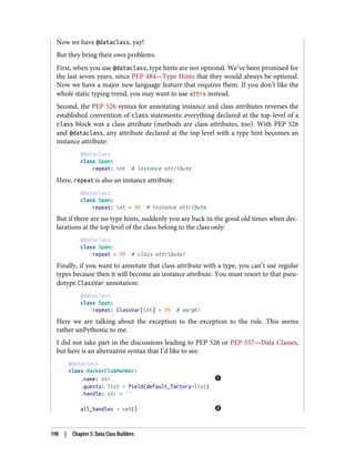 Now we have @dataclass, yay!
But they bring their own problems.
First, when you use @dataclass, type hints are not optional. We’ve been promised for
the last seven years, since PEP 484—Type Hints that they would always be optional.
Now we have a major new language feature that requires them. If you don’t like the
whole static typing trend, you may want to use attrs instead.
Second, the PEP 526 syntax for annotating instance and class attributes reverses the
established convention of class statements: everything declared at the top-level of a
class block was a class attribute (methods are class attributes, too). With PEP 526
and @dataclass, any attribute declared at the top level with a type hint becomes an
instance attribute:
@dataclass
class Spam:
repeat: int # instance attribute
Here, repeat is also an instance attribute:
@dataclass
class Spam:
repeat: int = 99 # instance attribute
But if there are no type hints, suddenly you are back in the good old times when dec‐
larations at the top level of the class belong to the class only:
@dataclass
class Spam:
repeat = 99 # class attribute!
Finally, if you want to annotate that class attribute with a type, you can’t use regular
types because then it will become an instance attribute. You must resort to that pseu‐
dotype ClassVar annotation:
@dataclass
class Spam:
repeat: ClassVar[int] = 99 # aargh!
Here we are talking about the exception to the exception to the rule. This seems
rather unPythonic to me.
I did not take part in the discussions leading to PEP 526 or PEP 557—Data Classes,
but here is an alternative syntax that I’d like to see:
@dataclass
class HackerClubMember:
.name: str
.guests: list = field(default_factory=list)
.handle: str = ''
all_handles = set()
198 | Chapter 5: Data Class Builders
 