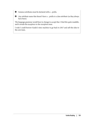 Instance attributes must be declared with a . prefix.
Any attribute name that doesn’t have a . prefix is a class attribute (as they always
have been).
The language grammar would have to change to accept that. I find this quite readable,
and it avoids the exception-to-the-exception issue.
I wish I could borrow Guido’s time machine to go back to 2017 and sell this idea to
the core team.
Further Reading | 199
 