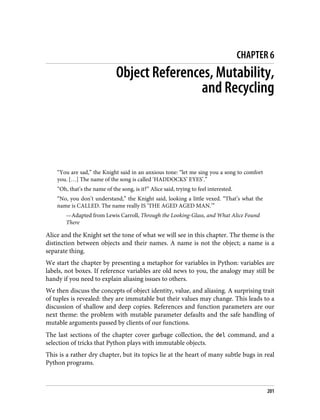 CHAPTER 6
Object References, Mutability,
and Recycling
“You are sad,” the Knight said in an anxious tone: “let me sing you a song to comfort
you. […] The name of the song is called ‘HADDOCKS’ EYES’.”
“Oh, that’s the name of the song, is it?” Alice said, trying to feel interested.
“No, you don’t understand,” the Knight said, looking a little vexed. “That’s what the
name is CALLED. The name really IS ‘THE AGED AGED MAN.’”
—Adapted from Lewis Carroll, Through the Looking-Glass, and What Alice Found
There
Alice and the Knight set the tone of what we will see in this chapter. The theme is the
distinction between objects and their names. A name is not the object; a name is a
separate thing.
We start the chapter by presenting a metaphor for variables in Python: variables are
labels, not boxes. If reference variables are old news to you, the analogy may still be
handy if you need to explain aliasing issues to others.
We then discuss the concepts of object identity, value, and aliasing. A surprising trait
of tuples is revealed: they are immutable but their values may change. This leads to a
discussion of shallow and deep copies. References and function parameters are our
next theme: the problem with mutable parameter defaults and the safe handling of
mutable arguments passed by clients of our functions.
The last sections of the chapter cover garbage collection, the del command, and a
selection of tricks that Python plays with immutable objects.
This is a rather dry chapter, but its topics lie at the heart of many subtle bugs in real
Python programs.
201
 