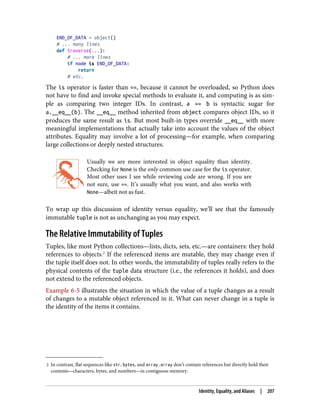 2 In contrast, flat sequences like str, bytes, and array.array don’t contain references but directly hold their
contents—characters, bytes, and numbers—in contiguous memory.
END_OF_DATA = object()
# ... many lines
def traverse(...):
# ... more lines
if node is END_OF_DATA:
return
# etc.
The is operator is faster than ==, because it cannot be overloaded, so Python does
not have to find and invoke special methods to evaluate it, and computing is as sim‐
ple as comparing two integer IDs. In contrast, a == b is syntactic sugar for
a.__eq__(b). The __eq__ method inherited from object compares object IDs, so it
produces the same result as is. But most built-in types override __eq__ with more
meaningful implementations that actually take into account the values of the object
attributes. Equality may involve a lot of processing—for example, when comparing
large collections or deeply nested structures.
Usually we are more interested in object equality than identity.
Checking for None is the only common use case for the is operator.
Most other uses I see while reviewing code are wrong. If you are
not sure, use ==. It’s usually what you want, and also works with
None—albeit not as fast.
To wrap up this discussion of identity versus equality, we’ll see that the famously
immutable tuple is not as unchanging as you may expect.
The Relative Immutability of Tuples
Tuples, like most Python collections—lists, dicts, sets, etc.—are containers: they hold
references to objects.2
If the referenced items are mutable, they may change even if
the tuple itself does not. In other words, the immutability of tuples really refers to the
physical contents of the tuple data structure (i.e., the references it holds), and does
not extend to the referenced objects.
Example 6-5 illustrates the situation in which the value of a tuple changes as a result
of changes to a mutable object referenced in it. What can never change in a tuple is
the identity of the items it contains.
Identity, Equality, and Aliases | 207
 
