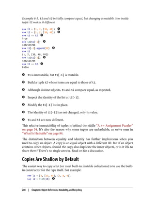 Example 6-5. t1 and t2 initially compare equal, but changing a mutable item inside
tuple t1 makes it different
>>> t1 = (1, 2, [30, 40])
>>> t2 = (1, 2, [30, 40])
>>> t1 == t2
True
>>> id(t1[-1])
4302515784
>>> t1[-1].append(99)
>>> t1
(1, 2, [30, 40, 99])
>>> id(t1[-1])
4302515784
>>> t1 == t2
False
t1 is immutable, but t1[-1] is mutable.
Build a tuple t2 whose items are equal to those of t1.
Although distinct objects, t1 and t2 compare equal, as expected.
Inspect the identity of the list at t1[-1].
Modify the t1[-1] list in place.
The identity of t1[-1] has not changed, only its value.
t1 and t2 are now different.
This relative immutability of tuples is behind the riddle “A += Assignment Puzzler”
on page 54. It’s also the reason why some tuples are unhashable, as we’ve seen in
“What Is Hashable” on page 84.
The distinction between equality and identity has further implications when you
need to copy an object. A copy is an equal object with a different ID. But if an object
contains other objects, should the copy also duplicate the inner objects, or is it OK to
share them? There’s no single answer. Read on for a discussion.
Copies Are Shallow by Default
The easiest way to copy a list (or most built-in mutable collections) is to use the built-
in constructor for the type itself. For example:
>>> l1 = [3, [55, 44], (7, 8, 9)]
>>> l2 = list(l1)
208 | Chapter 6: Object References, Mutability, and Recycling
 