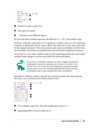 >>> l2
[3, [55, 44], (7, 8, 9)]
>>> l2 == l1
True
>>> l2 is l1
False
list(l1) creates a copy of l1.
The copies are equal…
…but refer to two different objects.
For lists and other mutable sequences, the shortcut l2 = l1[:] also makes a copy.
However, using the constructor or [:] produces a shallow copy (i.e., the outermost
container is duplicated, but the copy is filled with references to the same items held
by the original container). This saves memory and causes no problems if all the items
are immutable. But if there are mutable items, this may lead to unpleasant surprises.
In Example 6-6, we create a shallow copy of a list containing another list and a tuple,
and then make changes to see how they affect the referenced objects.
If you have a connected computer on hand, I highly recommend
watching the interactive animation for Example 6-6 at the Online
Python Tutor. As I write this, direct linking to a prepared example
at pythontutor.com is not working reliably, but the tool is awesome,
so taking the time to copy and paste the code is worthwhile.
Example 6-6. Making a shallow copy of a list containing another list; copy and paste
this code to see it animated at the Online Python Tutor
l1 = [3, [66, 55, 44], (7, 8, 9)]
l2 = list(l1)
l1.append(100)
l1[1].remove(55)
print('l1:', l1)
print('l2:', l2)
l2[1] += [33, 22]
l2[2] += (10, 11)
print('l1:', l1)
print('l2:', l2)
l2 is a shallow copy of l1. This state is depicted in Figure 6-3.
Appending 100 to l1 has no effect on l2.
Copies Are Shallow by Default | 209
 