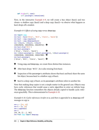 def drop(self, name):
self.passengers.remove(name)
Now, in the interactive Example 6-9, we will create a bus object (bus1) and two
clones—a shallow copy (bus2) and a deep copy (bus3)—to observe what happens as
bus1 drops off a student.
Example 6-9. Effects of using copy versus deepcopy
>>> import copy
>>> bus1 = Bus(['Alice', 'Bill', 'Claire', 'David'])
>>> bus2 = copy.copy(bus1)
>>> bus3 = copy.deepcopy(bus1)
>>> id(bus1), id(bus2), id(bus3)
(4301498296, 4301499416, 4301499752)
>>> bus1.drop('Bill')
>>> bus2.passengers
['Alice', 'Claire', 'David']
>>> id(bus1.passengers), id(bus2.passengers), id(bus3.passengers)
(4302658568, 4302658568, 4302657800)
>>> bus3.passengers
['Alice', 'Bill', 'Claire', 'David']
Using copy and deepcopy, we create three distinct Bus instances.
After bus1 drops 'Bill', he is also missing from bus2.
Inspection of the passengers attributes shows that bus1 and bus2 share the same
list object, because bus2 is a shallow copy of bus1.
bus3 is a deep copy of bus1, so its passengers attribute refers to another list.
Note that making deep copies is not a simple matter in the general case. Objects may
have cyclic references that would cause a naïve algorithm to enter an infinite loop.
The deepcopy function remembers the objects already copied to handle cyclic refer‐
ences gracefully. This is demonstrated in Example 6-10.
Example 6-10. Cyclic references: b refers to a, and then is appended to a; deepcopy still
manages to copy a
>>> a = [10, 20]
>>> b = [a, 30]
>>> a.append(b)
>>> a
[10, 20, [[...], 30]]
>>> from copy import deepcopy
212 | Chapter 6: Object References, Mutability, and Recycling
 