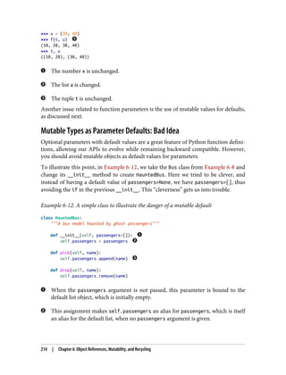 >>> u = (30, 40)
>>> f(t, u)
(10, 20, 30, 40)
>>> t, u
((10, 20), (30, 40))
The number x is unchanged.
The list a is changed.
The tuple t is unchanged.
Another issue related to function parameters is the use of mutable values for defaults,
as discussed next.
Mutable Types as Parameter Defaults: Bad Idea
Optional parameters with default values are a great feature of Python function defini‐
tions, allowing our APIs to evolve while remaining backward compatible. However,
you should avoid mutable objects as default values for parameters.
To illustrate this point, in Example 6-12, we take the Bus class from Example 6-8 and
change its __init__ method to create HauntedBus. Here we tried to be clever, and
instead of having a default value of passengers=None, we have passengers=[], thus
avoiding the if in the previous __init__. This “cleverness” gets us into trouble.
Example 6-12. A simple class to illustrate the danger of a mutable default
class HauntedBus:
"""A bus model haunted by ghost passengers"""
def __init__(self, passengers=[]):
self.passengers = passengers
def pick(self, name):
self.passengers.append(name)
def drop(self, name):
self.passengers.remove(name)
When the passengers argument is not passed, this parameter is bound to the
default list object, which is initially empty.
This assignment makes self.passengers an alias for passengers, which is itself
an alias for the default list, when no passengers argument is given.
214 | Chapter 6: Object References, Mutability, and Recycling
 