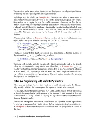 The problem is that HauntedBus instances that don’t get an initial passenger list end
up sharing the same passenger list among themselves.
Such bugs may be subtle. As Example 6-13 demonstrates, when a HauntedBus is
instantiated with passengers, it works as expected. Strange things happen only when a
HauntedBus starts empty, because then self.passengers becomes an alias for the
default value of the passengers parameter. The problem is that each default value is
evaluated when the function is defined—i.e., usually when the module is loaded—and
the default values become attributes of the function object. So if a default value is
a mutable object, and you change it, the change will affect every future call of the
function.
After running the lines in Example 6-13, you can inspect the HauntedBus.__init__
object and see the ghost students haunting its __defaults__ attribute:
>>> dir(HauntedBus.__init__) # doctest: +ELLIPSIS
['__annotations__', '__call__', ..., '__defaults__', ...]
>>> HauntedBus.__init__.__defaults__
(['Carrie', 'Dave'],)
Finally, we can verify that bus2.passengers is an alias bound to the first element of
the HauntedBus.__init__.__defaults__ attribute:
>>> HauntedBus.__init__.__defaults__[0] is bus2.passengers
True
The issue with mutable defaults explains why None is commonly used as the default
value for parameters that may receive mutable values. In Example 6-8, __init__
checks whether the passengers argument is None. If it is, self.passengers is bound
to a new empty list. If passengers is not None, the correct implementation binds a
copy of that argument to self.passengers. The next section explains why copying
the argument is a good practice.
Defensive Programming with Mutable Parameters
When you are coding a function that receives a mutable parameter, you should care‐
fully consider whether the caller expects the argument passed to be changed.
For example, if your function receives a dict and needs to modify it while processing
it, should this side effect be visible outside of the function or not? Actually it depends
on the context. It’s really a matter of aligning the expectation of the coder of the func‐
tion and that of the caller.
The last bus example in this chapter shows how a TwilightBus breaks expectations
by sharing its passenger list with its clients. Before studying the implementation, see
in Example 6-14 how the TwilightBus class works from the perspective of a client of
the class.
216 | Chapter 6: Object References, Mutability, and Recycling
 