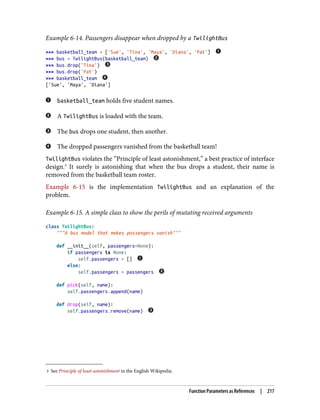 3 See Principle of least astonishment in the English Wikipedia.
Example 6-14. Passengers disappear when dropped by a TwilightBus
>>> basketball_team = ['Sue', 'Tina', 'Maya', 'Diana', 'Pat']
>>> bus = TwilightBus(basketball_team)
>>> bus.drop('Tina')
>>> bus.drop('Pat')
>>> basketball_team
['Sue', 'Maya', 'Diana']
basketball_team holds five student names.
A TwilightBus is loaded with the team.
The bus drops one student, then another.
The dropped passengers vanished from the basketball team!
TwilightBus violates the “Principle of least astonishment,” a best practice of interface
design.3
It surely is astonishing that when the bus drops a student, their name is
removed from the basketball team roster.
Example 6-15 is the implementation TwilightBus and an explanation of the
problem.
Example 6-15. A simple class to show the perils of mutating received arguments
class TwilightBus:
"""A bus model that makes passengers vanish"""
def __init__(self, passengers=None):
if passengers is None:
self.passengers = []
else:
self.passengers = passengers
def pick(self, name):
self.passengers.append(name)
def drop(self, name):
self.passengers.remove(name)
Function Parameters as References | 217
 