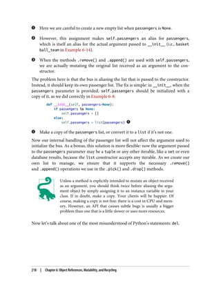 Here we are careful to create a new empty list when passengers is None.
However, this assignment makes self.passengers an alias for passengers,
which is itself an alias for the actual argument passed to __init__ (i.e., basket
ball_team in Example 6-14).
When the methods .remove() and .append() are used with self.passengers,
we are actually mutating the original list received as an argument to the con‐
structor.
The problem here is that the bus is aliasing the list that is passed to the constructor.
Instead, it should keep its own passenger list. The fix is simple: in __init__, when the
passengers parameter is provided, self.passengers should be initialized with a
copy of it, as we did correctly in Example 6-8:
def __init__(self, passengers=None):
if passengers is None:
self.passengers = []
else:
self.passengers = list(passengers)
Make a copy of the passengers list, or convert it to a list if it’s not one.
Now our internal handling of the passenger list will not affect the argument used to
initialize the bus. As a bonus, this solution is more flexible: now the argument passed
to the passengers parameter may be a tuple or any other iterable, like a set or even
database results, because the list constructor accepts any iterable. As we create our
own list to manage, we ensure that it supports the necessary .remove()
and .append() operations we use in the .pick() and .drop() methods.
Unless a method is explicitly intended to mutate an object received
as an argument, you should think twice before aliasing the argu‐
ment object by simply assigning it to an instance variable in your
class. If in doubt, make a copy. Your clients will be happier. Of
course, making a copy is not free: there is a cost in CPU and mem‐
ory. However, an API that causes subtle bugs is usually a bigger
problem than one that is a little slower or uses more resources.
Now let’s talk about one of the most misunderstood of Python’s statements: del.
218 | Chapter 6: Object References, Mutability, and Recycling
 
