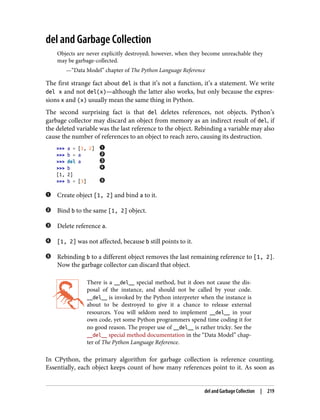 del and Garbage Collection
Objects are never explicitly destroyed; however, when they become unreachable they
may be garbage-collected.
—“Data Model” chapter of The Python Language Reference
The first strange fact about del is that it’s not a function, it’s a statement. We write
del x and not del(x)—although the latter also works, but only because the expres‐
sions x and (x) usually mean the same thing in Python.
The second surprising fact is that del deletes references, not objects. Python’s
garbage collector may discard an object from memory as an indirect result of del, if
the deleted variable was the last reference to the object. Rebinding a variable may also
cause the number of references to an object to reach zero, causing its destruction.
>>> a = [1, 2]
>>> b = a
>>> del a
>>> b
[1, 2]
>>> b = [3]
Create object [1, 2] and bind a to it.
Bind b to the same [1, 2] object.
Delete reference a.
[1, 2] was not affected, because b still points to it.
Rebinding b to a different object removes the last remaining reference to [1, 2].
Now the garbage collector can discard that object.
There is a __del__ special method, but it does not cause the dis‐
posal of the instance, and should not be called by your code.
__del__ is invoked by the Python interpreter when the instance is
about to be destroyed to give it a chance to release external
resources. You will seldom need to implement __del__ in your
own code, yet some Python programmers spend time coding it for
no good reason. The proper use of __del__ is rather tricky. See the
__del__ special method documentation in the “Data Model” chap‐
ter of The Python Language Reference.
In CPython, the primary algorithm for garbage collection is reference counting.
Essentially, each object keeps count of how many references point to it. As soon as
del and Garbage Collection | 219
 