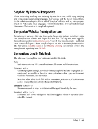 Soapbox: My Personal Perspective
I have been using, teaching, and debating Python since 1998, and I enjoy studying
and comparing programming languages, their design, and the theory behind them.
At the end of some chapters, I have added “Soapbox” sidebars with my own perspec‐
tive about Python and other languages. Feel free to skip these if you are not into such
discussions. Their content is completely optional.
Companion Website: fluentpython.com
Covering new features—like type hints, data classes, and pattern matching—made
this second edition almost 30% larger than the first. To keep the book luggable,
I moved some content to fluentpython.com. You will find links to articles I published
there in several chapters. Some sample chapters are also in the companion website.
The full text is available online at the O’Reilly Learning subscription service. The
example code repository is on GitHub.
Conventions Used in This Book
The following typographical conventions are used in this book:
Italic
Indicates new terms, URLs, email addresses, filenames, and file extensions.
Constant width
Used for program listings, as well as within paragraphs to refer to program ele‐
ments such as variable or function names, databases, data types, environment
variables, statements, and keywords.
Note that when a line break falls within a constant_width term, a hyphen is not
added—it could be misunderstood as part of the term.
Constant width bold
Shows commands or other text that should be typed literally by the user.
Constant width italic
Shows text that should be replaced with user-supplied values or by values deter‐
mined by context.
Preface | xxiii
 