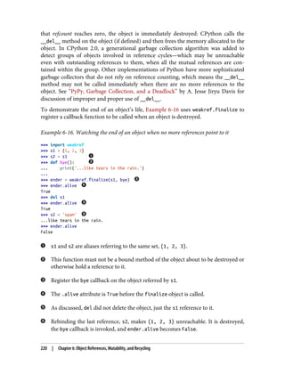 that refcount reaches zero, the object is immediately destroyed: CPython calls the
__del__ method on the object (if defined) and then frees the memory allocated to the
object. In CPython 2.0, a generational garbage collection algorithm was added to
detect groups of objects involved in reference cycles—which may be unreachable
even with outstanding references to them, when all the mutual references are con‐
tained within the group. Other implementations of Python have more sophisticated
garbage collectors that do not rely on reference counting, which means the __del__
method may not be called immediately when there are no more references to the
object. See “PyPy, Garbage Collection, and a Deadlock” by A. Jesse Jiryu Davis for
discussion of improper and proper use of __del__.
To demonstrate the end of an object’s life, Example 6-16 uses weakref.finalize to
register a callback function to be called when an object is destroyed.
Example 6-16. Watching the end of an object when no more references point to it
>>> import weakref
>>> s1 = {1, 2, 3}
>>> s2 = s1
>>> def bye():
... print('...like tears in the rain.')
...
>>> ender = weakref.finalize(s1, bye)
>>> ender.alive
True
>>> del s1
>>> ender.alive
True
>>> s2 = 'spam'
...like tears in the rain.
>>> ender.alive
False
s1 and s2 are aliases referring to the same set, {1, 2, 3}.
This function must not be a bound method of the object about to be destroyed or
otherwise hold a reference to it.
Register the bye callback on the object referred by s1.
The .alive attribute is True before the finalize object is called.
As discussed, del did not delete the object, just the s1 reference to it.
Rebinding the last reference, s2, makes {1, 2, 3} unreachable. It is destroyed,
the bye callback is invoked, and ender.alive becomes False.
220 | Chapter 6: Object References, Mutability, and Recycling
 