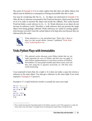 4 This is clearly documented. Type help(tuple) in the Python console to read: “If the argument is a tuple, the
return value is the same object.” I thought I knew everything about tuples before writing this book.
The point of Example 6-16 is to make explicit that del does not delete objects, but
objects may be deleted as a consequence of being unreachable after del is used.
You may be wondering why the {1, 2, 3} object was destroyed in Example 6-16.
After all, the s1 reference was passed to the finalize function, which must have held
on to it in order to monitor the object and invoke the callback. This works because
finalize holds a weak reference to {1, 2, 3}. Weak references to an object do not
increase its reference count. Therefore, a weak reference does not prevent the target
object from being garbage collected. Weak references are useful in caching applica‐
tions because you don’t want the cached objects to be kept alive just because they are
referenced by the cache.
Weak references is a very specialized topic. That’s why I chose to
skip it in this second edition. Instead, I published “Weak Refer‐
ences” on fluentpython.com.
Tricks Python Plays with Immutables
This optional section discusses some Python details that are not
really important for users of Python, and that may not apply to
other Python implementations or even future versions of CPython.
Nevertheless, I’ve seen people stumble upon these corner cases and
then start using the is operator incorrectly, so I felt they were
worth mentioning.
I was surprised to learn that, for a tuple t, t[:] does not make a copy, but returns a
reference to the same object. You also get a reference to the same tuple if you write
tuple(t).4
Example 6-17 proves it.
Example 6-17. A tuple built from another is actually the same exact tuple
>>> t1 = (1, 2, 3)
>>> t2 = tuple(t1)
>>> t2 is t1
True
>>> t3 = t1[:]
>>> t3 is t1
True
Tricks Python Plays with Immutables | 221
 