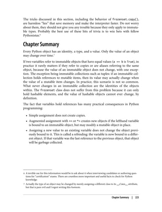 6 A terrible use for this information would be to ask about it when interviewing candidates or authoring ques‐
tions for “certification” exams. There are countless more important and useful facts to check for Python
knowledge.
7 Actually the type of an object may be changed by merely assigning a different class to its __class__ attribute,
but that is pure evil and I regret writing this footnote.
The tricks discussed in this section, including the behavior of frozenset.copy(),
are harmless “lies” that save memory and make the interpreter faster. Do not worry
about them, they should not give you any trouble because they only apply to immuta‐
ble types. Probably the best use of these bits of trivia is to win bets with fellow
Pythonistas.6
Chapter Summary
Every Python object has an identity, a type, and a value. Only the value of an object
may change over time.7
If two variables refer to immutable objects that have equal values (a == b is True), in
practice it rarely matters if they refer to copies or are aliases referring to the same
object, because the value of an immutable object does not change, with one excep‐
tion. The exception being immutable collections such as tuples: if an immutable col‐
lection holds references to mutable items, then its value may actually change when
the value of a mutable item changes. In practice, this scenario is not so common.
What never changes in an immutable collection are the identities of the objects
within. The frozenset class does not suffer from this problem because it can only
hold hashable elements, and the value of hashable objects cannot ever change, by
definition.
The fact that variables hold references has many practical consequences in Python
programming:
• Simple assignment does not create copies.
• Augmented assignment with += or *= creates new objects if the lefthand variable
is bound to an immutable object, but may modify a mutable object in place.
• Assigning a new value to an existing variable does not change the object previ‐
ously bound to it. This is called a rebinding: the variable is now bound to a differ‐
ent object. If that variable was the last reference to the previous object, that object
will be garbage collected.
Chapter Summary | 223
 