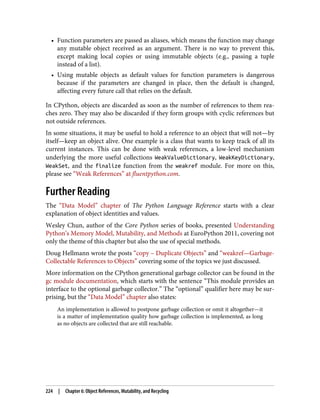 • Function parameters are passed as aliases, which means the function may change
any mutable object received as an argument. There is no way to prevent this,
except making local copies or using immutable objects (e.g., passing a tuple
instead of a list).
• Using mutable objects as default values for function parameters is dangerous
because if the parameters are changed in place, then the default is changed,
affecting every future call that relies on the default.
In CPython, objects are discarded as soon as the number of references to them rea‐
ches zero. They may also be discarded if they form groups with cyclic references but
not outside references.
In some situations, it may be useful to hold a reference to an object that will not—by
itself—keep an object alive. One example is a class that wants to keep track of all its
current instances. This can be done with weak references, a low-level mechanism
underlying the more useful collections WeakValueDictionary, WeakKeyDictionary,
WeakSet, and the finalize function from the weakref module. For more on this,
please see “Weak References” at fluentpython.com.
Further Reading
The “Data Model” chapter of The Python Language Reference starts with a clear
explanation of object identities and values.
Wesley Chun, author of the Core Python series of books, presented Understanding
Python’s Memory Model, Mutability, and Methods at EuroPython 2011, covering not
only the theme of this chapter but also the use of special methods.
Doug Hellmann wrote the posts “copy – Duplicate Objects” and “weakref—Garbage-
Collectable References to Objects” covering some of the topics we just discussed.
More information on the CPython generational garbage collector can be found in the
gc module documentation, which starts with the sentence “This module provides an
interface to the optional garbage collector.” The “optional” qualifier here may be sur‐
prising, but the “Data Model” chapter also states:
An implementation is allowed to postpone garbage collection or omit it altogether—it
is a matter of implementation quality how garbage collection is implemented, as long
as no objects are collected that are still reachable.
224 | Chapter 6: Object References, Mutability, and Recycling
 
