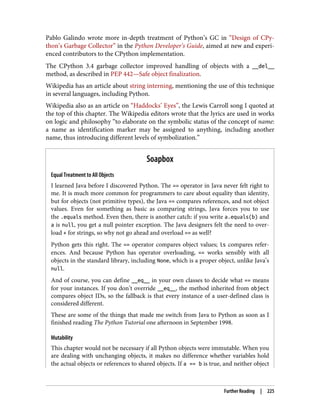 Pablo Galindo wrote more in-depth treatment of Python’s GC in “Design of CPy‐
thon’s Garbage Collector” in the Python Developer’s Guide, aimed at new and experi‐
enced contributors to the CPython implementation.
The CPython 3.4 garbage collector improved handling of objects with a __del__
method, as described in PEP 442—Safe object finalization.
Wikipedia has an article about string interning, mentioning the use of this technique
in several languages, including Python.
Wikipedia also as an article on “Haddocks’ Eyes”, the Lewis Carroll song I quoted at
the top of this chapter. The Wikipedia editors wrote that the lyrics are used in works
on logic and philosophy “to elaborate on the symbolic status of the concept of name:
a name as identification marker may be assigned to anything, including another
name, thus introducing different levels of symbolization.”
Soapbox
Equal Treatment to All Objects
I learned Java before I discovered Python. The == operator in Java never felt right to
me. It is much more common for programmers to care about equality than identity,
but for objects (not primitive types), the Java == compares references, and not object
values. Even for something as basic as comparing strings, Java forces you to use
the .equals method. Even then, there is another catch: if you write a.equals(b) and
a is null, you get a null pointer exception. The Java designers felt the need to over‐
load + for strings, so why not go ahead and overload == as well?
Python gets this right. The == operator compares object values; is compares refer‐
ences. And because Python has operator overloading, == works sensibly with all
objects in the standard library, including None, which is a proper object, unlike Java’s
null.
And of course, you can define __eq__ in your own classes to decide what == means
for your instances. If you don’t override __eq__, the method inherited from object
compares object IDs, so the fallback is that every instance of a user-defined class is
considered different.
These are some of the things that made me switch from Java to Python as soon as I
finished reading The Python Tutorial one afternoon in September 1998.
Mutability
This chapter would not be necessary if all Python objects were immutable. When you
are dealing with unchanging objects, it makes no difference whether variables hold
the actual objects or references to shared objects. If a == b is true, and neither object
Further Reading | 225
 