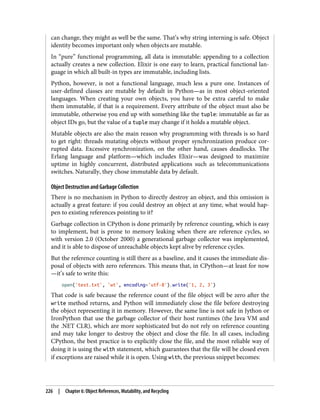 can change, they might as well be the same. That’s why string interning is safe. Object
identity becomes important only when objects are mutable.
In “pure” functional programming, all data is immutable: appending to a collection
actually creates a new collection. Elixir is one easy to learn, practical functional lan‐
guage in which all built-in types are immutable, including lists.
Python, however, is not a functional language, much less a pure one. Instances of
user-defined classes are mutable by default in Python—as in most object-oriented
languages. When creating your own objects, you have to be extra careful to make
them immutable, if that is a requirement. Every attribute of the object must also be
immutable, otherwise you end up with something like the tuple: immutable as far as
object IDs go, but the value of a tuple may change if it holds a mutable object.
Mutable objects are also the main reason why programming with threads is so hard
to get right: threads mutating objects without proper synchronization produce cor‐
rupted data. Excessive synchronization, on the other hand, causes deadlocks. The
Erlang language and platform—which includes Elixir—was designed to maximize
uptime in highly concurrent, distributed applications such as telecommunications
switches. Naturally, they chose immutable data by default.
Object Destruction and Garbage Collection
There is no mechanism in Python to directly destroy an object, and this omission is
actually a great feature: if you could destroy an object at any time, what would hap‐
pen to existing references pointing to it?
Garbage collection in CPython is done primarily by reference counting, which is easy
to implement, but is prone to memory leaking when there are reference cycles, so
with version 2.0 (October 2000) a generational garbage collector was implemented,
and it is able to dispose of unreachable objects kept alive by reference cycles.
But the reference counting is still there as a baseline, and it causes the immediate dis‐
posal of objects with zero references. This means that, in CPython—at least for now
—it’s safe to write this:
open('test.txt', 'wt', encoding='utf-8').write('1, 2, 3')
That code is safe because the reference count of the file object will be zero after the
write method returns, and Python will immediately close the file before destroying
the object representing it in memory. However, the same line is not safe in Jython or
IronPython that use the garbage collector of their host runtimes (the Java VM and
the .NET CLR), which are more sophisticated but do not rely on reference counting
and may take longer to destroy the object and close the file. In all cases, including
CPython, the best practice is to explicitly close the file, and the most reliable way of
doing it is using the with statement, which guarantees that the file will be closed even
if exceptions are raised while it is open. Using with, the previous snippet becomes:
226 | Chapter 6: Object References, Mutability, and Recycling
 