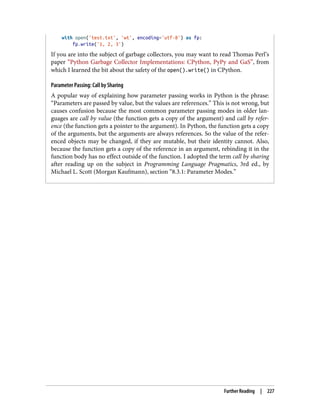 with open('test.txt', 'wt', encoding='utf-8') as fp:
fp.write('1, 2, 3')
If you are into the subject of garbage collectors, you may want to read Thomas Perl’s
paper “Python Garbage Collector Implementations: CPython, PyPy and GaS”, from
which I learned the bit about the safety of the open().write() in CPython.
Parameter Passing: Call by Sharing
A popular way of explaining how parameter passing works in Python is the phrase:
“Parameters are passed by value, but the values are references.” This is not wrong, but
causes confusion because the most common parameter passing modes in older lan‐
guages are call by value (the function gets a copy of the argument) and call by refer‐
ence (the function gets a pointer to the argument). In Python, the function gets a copy
of the arguments, but the arguments are always references. So the value of the refer‐
enced objects may be changed, if they are mutable, but their identity cannot. Also,
because the function gets a copy of the reference in an argument, rebinding it in the
function body has no effect outside of the function. I adopted the term call by sharing
after reading up on the subject in Programming Language Pragmatics, 3rd ed., by
Michael L. Scott (Morgan Kaufmann), section “8.3.1: Parameter Modes.”
Further Reading | 227
 