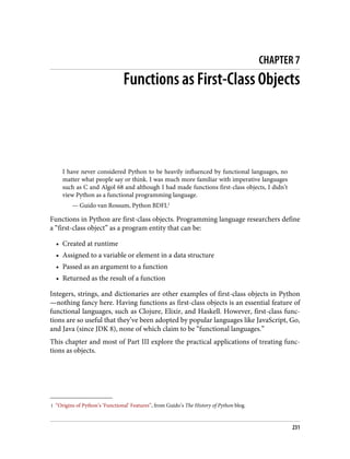 1 “Origins of Python’s ‘Functional’ Features”, from Guido’s The History of Python blog.
CHAPTER 7
Functions as First-Class Objects
I have never considered Python to be heavily influenced by functional languages, no
matter what people say or think. I was much more familiar with imperative languages
such as C and Algol 68 and although I had made functions first-class objects, I didn’t
view Python as a functional programming language.
— Guido van Rossum, Python BDFL1
Functions in Python are first-class objects. Programming language researchers define
a “first-class object” as a program entity that can be:
• Created at runtime
• Assigned to a variable or element in a data structure
• Passed as an argument to a function
• Returned as the result of a function
Integers, strings, and dictionaries are other examples of first-class objects in Python
—nothing fancy here. Having functions as first-class objects is an essential feature of
functional languages, such as Clojure, Elixir, and Haskell. However, first-class func‐
tions are so useful that they’ve been adopted by popular languages like JavaScript, Go,
and Java (since JDK 8), none of which claim to be “functional languages.”
This chapter and most of Part III explore the practical applications of treating func‐
tions as objects.
231
 