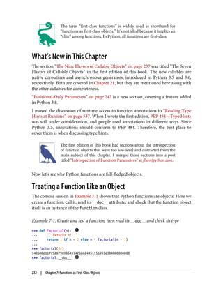 The term “first-class functions” is widely used as shorthand for
“functions as first-class objects.” It’s not ideal because it implies an
“elite” among functions. In Python, all functions are first-class.
What’s New in This Chapter
The section “The Nine Flavors of Callable Objects” on page 237 was titled “The Seven
Flavors of Callable Objects” in the first edition of this book. The new callables are
native coroutines and asynchronous generators, introduced in Python 3.5 and 3.6,
respectively. Both are covered in Chapter 21, but they are mentioned here along with
the other callables for completeness.
“Positional-Only Parameters” on page 242 is a new section, covering a feature added
in Python 3.8.
I moved the discussion of runtime access to function annotations to “Reading Type
Hints at Runtime” on page 537. When I wrote the first edition, PEP 484—Type Hints
was still under consideration, and people used annotations in different ways. Since
Python 3.5, annotations should conform to PEP 484. Therefore, the best place to
cover them is when discussing type hints.
The first edition of this book had sections about the introspection
of function objects that were too low-level and distracted from the
main subject of this chapter. I merged those sections into a post
titled “Introspection of Function Parameters” at fluentpython.com.
Now let’s see why Python functions are full-fledged objects.
Treating a Function Like an Object
The console session in Example 7-1 shows that Python functions are objects. Here we
create a function, call it, read its __doc__ attribute, and check that the function object
itself is an instance of the function class.
Example 7-1. Create and test a function, then read its __doc__ and check its type
>>> def factorial(n):
... """returns n!"""
... return 1 if n < 2 else n * factorial(n - 1)
...
>>> factorial(42)
1405006117752879898543142606244511569936384000000000
>>> factorial.__doc__
232 | Chapter 7: Functions as First-Class Objects
 