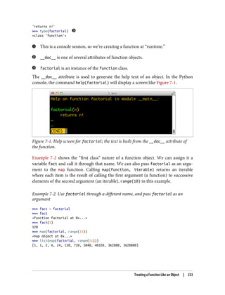 'returns n!'
>>> type(factorial)
<class 'function'>
This is a console session, so we’re creating a function at “runtime.”
__doc__ is one of several attributes of function objects.
factorial is an instance of the function class.
The __doc__ attribute is used to generate the help text of an object. In the Python
console, the command help(factorial) will display a screen like Figure 7-1.
Figure 7-1. Help screen for factorial; the text is built from the __doc__ attribute of
the function.
Example 7-2 shows the “first class” nature of a function object. We can assign it a
variable fact and call it through that name. We can also pass factorial as an argu‐
ment to the map function. Calling map(function, iterable) returns an iterable
where each item is the result of calling the first argument (a function) to successive
elements of the second argument (an iterable), range(10) in this example.
Example 7-2. Use factorial through a different name, and pass factorial as an
argument
>>> fact = factorial
>>> fact
<function factorial at 0x...>
>>> fact(5)
120
>>> map(factorial, range(11))
<map object at 0x...>
>>> list(map(factorial, range(11)))
[1, 1, 2, 6, 24, 120, 720, 5040, 40320, 362880, 3628800]
Treating a Function Like an Object | 233
 