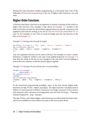 Having first-class functions enables programming in a functional style. One of the
hallmarks of functional programming is the use of higher-order functions, our next
topic.
Higher-Order Functions
A function that takes a function as an argument or returns a function as the result is a
higher-order function. One example is map, shown in Example 7-2. Another is the
built-in function sorted: the optional key argument lets you provide a function to be
applied to each item for sorting, as we saw in “list.sort Versus the sorted Built-In” on
page 56. For example, to sort a list of words by length, pass the len function as the
key, as in Example 7-3.
Example 7-3. Sorting a list of words by length
>>> fruits = ['strawberry', 'fig', 'apple', 'cherry', 'raspberry', 'banana']
>>> sorted(fruits, key=len)
['fig', 'apple', 'cherry', 'banana', 'raspberry', 'strawberry']
>>>
Any one-argument function can be used as the key. For example, to create a rhyme
dictionary it might be useful to sort each word spelled backward. In Example 7-4,
note that the words in the list are not changed at all; only their reversed spelling is
used as the sort criterion, so that the berries appear together.
Example 7-4. Sorting a list of words by their reversed spelling
>>> def reverse(word):
... return word[::-1]
>>> reverse('testing')
'gnitset'
>>> sorted(fruits, key=reverse)
['banana', 'apple', 'fig', 'raspberry', 'strawberry', 'cherry']
>>>
In the functional programming paradigm, some of the best known higher-order
functions are map, filter, reduce, and apply. The apply function was deprecated in
Python 2.3 and removed in Python 3 because it’s no longer necessary. If you need to
call a function with a dynamic set of arguments, you can write fn(*args, **kwargs)
instead of apply(fn, args, kwargs).
The map, filter, and reduce higher-order functions are still around, but better alter‐
natives are available for most of their use cases, as the next section shows.
234 | Chapter 7: Functions as First-Class Objects
 