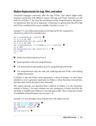 Modern Replacements for map, filter, and reduce
Functional languages commonly offer the map, filter, and reduce higher-order
functions (sometimes with different names). The map and filter functions are still
built-ins in Python 3, but since the introduction of list comprehensions and genera‐
tor expressions, they are not as important. A listcomp or a genexp does the job of map
and filter combined, but is more readable. Consider Example 7-5.
Example 7-5. Lists of factorials produced with map and filter compared to
alternatives coded as list comprehensions
>>> list(map(factorial, range(6)))
[1, 1, 2, 6, 24, 120]
>>> [factorial(n) for n in range(6)]
[1, 1, 2, 6, 24, 120]
>>> list(map(factorial, filter(lambda n: n % 2, range(6))))
[1, 6, 120]
>>> [factorial(n) for n in range(6) if n % 2]
[1, 6, 120]
>>>
Build a list of factorials from 0! to 5!.
Same operation, with a list comprehension.
List of factorials of odd numbers up to 5!, using both map and filter.
List comprehension does the same job, replacing map and filter, and making
lambda unnecessary.
In Python 3, map and filter return generators—a form of iterator—so their direct
substitute is now a generator expression (in Python 2, these functions returned lists,
therefore their closest alternative was a listcomp).
The reduce function was demoted from a built-in in Python 2 to the functools
module in Python 3. Its most common use case, summation, is better served by the
sum built-in available since Python 2.3 was released in 2003. This is a big win in terms
of readability and performance (see Example 7-6).
Example 7-6. Sum of integers up to 99 performed with reduce and sum
>>> from functools import reduce
>>> from operator import add
>>> reduce(add, range(100))
4950
>>> sum(range(100))
Higher-Order Functions | 235
 
