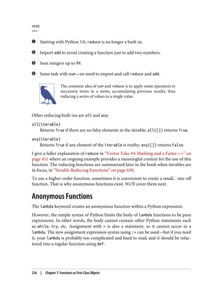 4950
>>>
Starting with Python 3.0, reduce is no longer a built-in.
Import add to avoid creating a function just to add two numbers.
Sum integers up to 99.
Same task with sum—no need to import and call reduce and add.
The common idea of sum and reduce is to apply some operation to
successive items in a series, accumulating previous results, thus
reducing a series of values to a single value.
Other reducing built-ins are all and any:
all(iterable)
Returns True if there are no falsy elements in the iterable; all([]) returns True.
any(iterable)
Returns True if any element of the iterable is truthy; any([]) returns False.
I give a fuller explanation of reduce in “Vector Take #4: Hashing and a Faster ==” on
page 411 where an ongoing example provides a meaningful context for the use of this
function. The reducing functions are summarized later in the book when iterables are
in focus, in “Iterable Reducing Functions” on page 630.
To use a higher-order function, sometimes it is convenient to create a small, . one-off
function. That is why anonymous functions exist. We’ll cover them next.
Anonymous Functions
The lambda keyword creates an anonymous function within a Python expression.
However, the simple syntax of Python limits the body of lambda functions to be pure
expressions. In other words, the body cannot contain other Python statements such
as while, try, etc. Assignment with = is also a statement, so it cannot occur in a
lambda. The new assignment expression syntax using := can be used—but if you need
it, your lambda is probably too complicated and hard to read, and it should be refac‐
tored into a regular function using def.
236 | Chapter 7: Functions as First-Class Objects
 