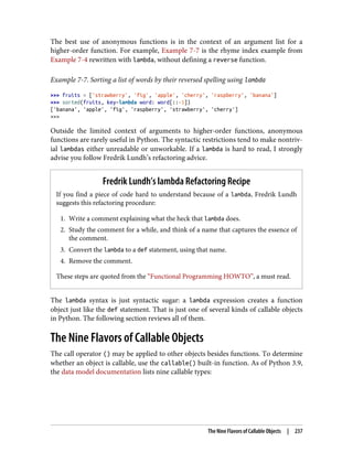 The best use of anonymous functions is in the context of an argument list for a
higher-order function. For example, Example 7-7 is the rhyme index example from
Example 7-4 rewritten with lambda, without defining a reverse function.
Example 7-7. Sorting a list of words by their reversed spelling using lambda
>>> fruits = ['strawberry', 'fig', 'apple', 'cherry', 'raspberry', 'banana']
>>> sorted(fruits, key=lambda word: word[::-1])
['banana', 'apple', 'fig', 'raspberry', 'strawberry', 'cherry']
>>>
Outside the limited context of arguments to higher-order functions, anonymous
functions are rarely useful in Python. The syntactic restrictions tend to make nontriv‐
ial lambdas either unreadable or unworkable. If a lambda is hard to read, I strongly
advise you follow Fredrik Lundh’s refactoring advice.
Fredrik Lundh’s lambda Refactoring Recipe
If you find a piece of code hard to understand because of a lambda, Fredrik Lundh
suggests this refactoring procedure:
1. Write a comment explaining what the heck that lambda does.
2. Study the comment for a while, and think of a name that captures the essence of
the comment.
3. Convert the lambda to a def statement, using that name.
4. Remove the comment.
These steps are quoted from the “Functional Programming HOWTO”, a must read.
The lambda syntax is just syntactic sugar: a lambda expression creates a function
object just like the def statement. That is just one of several kinds of callable objects
in Python. The following section reviews all of them.
The Nine Flavors of Callable Objects
The call operator () may be applied to other objects besides functions. To determine
whether an object is callable, use the callable() built-in function. As of Python 3.9,
the data model documentation lists nine callable types:
The Nine Flavors of Callable Objects | 237
 