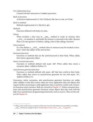 2 Calling a class usually creates an instance of that same class, but other behaviors are possible by overriding
__new__. We’ll see an example of this in “Flexible Object Creation with __new__” on page 843.
User-defined functions
Created with def statements or lambda expressions.
Built-in functions
A function implemented in C (for CPython), like len or time.strftime.
Built-in methods
Methods implemented in C, like dict.get.
Methods
Functions defined in the body of a class.
Classes
When invoked, a class runs its __new__ method to create an instance, then
__init__ to initialize it, and finally the instance is returned to the caller. Because
there is no new operator in Python, calling a class is like calling a function.2
Class instances
If a class defines a __call__ method, then its instances may be invoked as func‐
tions—that’s the subject of the next section.
Generator functions
Functions or methods that use the yield keyword in their body. When called,
they return a generator object.
Native coroutine functions
Functions or methods defined with async def. When called, they return a
coroutine object. Added in Python 3.5.
Asynchronous generator functions
Functions or methods defined with async def that have yield in their body.
When called, they return an asynchronous generator for use with async for.
Added in Python 3.6.
Generators, native coroutines, and asynchronous generator functions are unlike
other callables in that their return values are never application data, but objects that
require further processing to yield application data or perform useful work. Genera‐
tor functions return iterators. Both are covered in Chapter 17. Native coroutine func‐
tions and asynchronous generator functions return objects that only work with the
help of an asynchronous programming framework, such as asyncio. They are the sub‐
ject of Chapter 21.
238 | Chapter 7: Functions as First-Class Objects
 