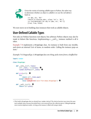 3 Why build a BingoCage when we already have random.choice? The choice function may return the same
item multiple times, because the picked item is not removed from the collection given. Calling BingoCage
never returns duplicate results—as long as the instance is filled with unique values.
Given the variety of existing callable types in Python, the safest way
to determine whether an object is callable is to use the callable()
built-in:
>>> abs, str, 'Ni!'
(<built-in function abs>, <class 'str'>, 'Ni!')
>>> [callable(obj) for obj in (abs, str, 'Ni!')]
[True, True, False]
We now move on to building class instances that work as callable objects.
User-Defined Callable Types
Not only are Python functions real objects, but arbitrary Python objects may also be
made to behave like functions. Implementing a __call__ instance method is all it
takes.
Example 7-8 implements a BingoCage class. An instance is built from any iterable,
and stores an internal list of items, in random order. Calling the instance pops an
item.3
Example 7-8. bingocall.py: A BingoCage does one thing: picks items from a shuffled list
import random
class BingoCage:
def __init__(self, items):
self._items = list(items)
random.shuffle(self._items)
def pick(self):
try:
return self._items.pop()
except IndexError:
raise LookupError('pick from empty BingoCage')
def __call__(self):
return self.pick()
User-Defined Callable Types | 239
 