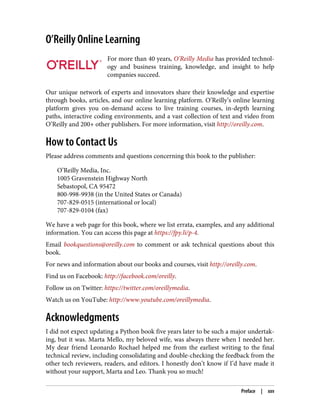O’Reilly Online Learning
For more than 40 years, O’Reilly Media has provided technol‐
ogy and business training, knowledge, and insight to help
companies succeed.
Our unique network of experts and innovators share their knowledge and expertise
through books, articles, and our online learning platform. O’Reilly’s online learning
platform gives you on-demand access to live training courses, in-depth learning
paths, interactive coding environments, and a vast collection of text and video from
O’Reilly and 200+ other publishers. For more information, visit http://oreilly.com.
How to Contact Us
Please address comments and questions concerning this book to the publisher:
O’Reilly Media, Inc.
1005 Gravenstein Highway North
Sebastopol, CA 95472
800-998-9938 (in the United States or Canada)
707-829-0515 (international or local)
707-829-0104 (fax)
We have a web page for this book, where we list errata, examples, and any additional
information. You can access this page at https://fpy.li/p-4.
Email bookquestions@oreilly.com to comment or ask technical questions about this
book.
For news and information about our books and courses, visit http://oreilly.com.
Find us on Facebook: http://facebook.com/oreilly.
Follow us on Twitter: https://twitter.com/oreillymedia.
Watch us on YouTube: http://www.youtube.com/oreillymedia.
Acknowledgments
I did not expect updating a Python book five years later to be such a major undertak‐
ing, but it was. Marta Mello, my beloved wife, was always there when I needed her.
My dear friend Leonardo Rochael helped me from the earliest writing to the final
technical review, including consolidating and double-checking the feedback from the
other tech reviewers, readers, and editors. I honestly don’t know if I’d have made it
without your support, Marta and Leo. Thank you so much!
Preface | xxv
 