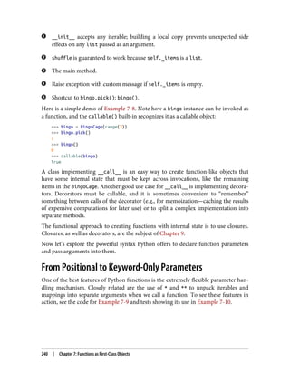 __init__ accepts any iterable; building a local copy prevents unexpected side
effects on any list passed as an argument.
shuffle is guaranteed to work because self._items is a list.
The main method.
Raise exception with custom message if self._items is empty.
Shortcut to bingo.pick(): bingo().
Here is a simple demo of Example 7-8. Note how a bingo instance can be invoked as
a function, and the callable() built-in recognizes it as a callable object:
>>> bingo = BingoCage(range(3))
>>> bingo.pick()
1
>>> bingo()
0
>>> callable(bingo)
True
A class implementing __call__ is an easy way to create function-like objects that
have some internal state that must be kept across invocations, like the remaining
items in the BingoCage. Another good use case for __call__ is implementing decora‐
tors. Decorators must be callable, and it is sometimes convenient to “remember”
something between calls of the decorator (e.g., for memoization—caching the results
of expensive computations for later use) or to split a complex implementation into
separate methods.
The functional approach to creating functions with internal state is to use closures.
Closures, as well as decorators, are the subject of Chapter 9.
Now let’s explore the powerful syntax Python offers to declare function parameters
and pass arguments into them.
From Positional to Keyword-Only Parameters
One of the best features of Python functions is the extremely flexible parameter han‐
dling mechanism. Closely related are the use of * and ** to unpack iterables and
mappings into separate arguments when we call a function. To see these features in
action, see the code for Example 7-9 and tests showing its use in Example 7-10.
240 | Chapter 7: Functions as First-Class Objects
 