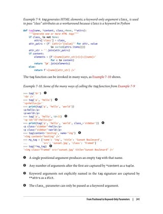 Example 7-9. tag generates HTML elements; a keyword-only argument class_ is used
to pass “class” attributes as a workaround because class is a keyword in Python
def tag(name, *content, class_=None, **attrs):
"""Generate one or more HTML tags"""
if class_ is not None:
attrs['class'] = class_
attr_pairs = (f' {attr}="{value}"' for attr, value
in sorted(attrs.items()))
attr_str = ''.join(attr_pairs)
if content:
elements = (f'<{name}{attr_str}>{c}</{name}>'
for c in content)
return 'n'.join(elements)
else:
return f'<{name}{attr_str} />'
The tag function can be invoked in many ways, as Example 7-10 shows.
Example 7-10. Some of the many ways of calling the tag function from Example 7-9
>>> tag('br')
'<br />'
>>> tag('p', 'hello')
'<p>hello</p>'
>>> print(tag('p', 'hello', 'world'))
<p>hello</p>
<p>world</p>
>>> tag('p', 'hello', id=33)
'<p id="33">hello</p>'
>>> print(tag('p', 'hello', 'world', class_='sidebar'))
<p class="sidebar">hello</p>
<p class="sidebar">world</p>
>>> tag(content='testing', name="img")
'<img content="testing" />'
>>> my_tag = {'name': 'img', 'title': 'Sunset Boulevard',
... 'src': 'sunset.jpg', 'class': 'framed'}
>>> tag(**my_tag)
'<img class="framed" src="sunset.jpg" title="Sunset Boulevard" />'
A single positional argument produces an empty tag with that name.
Any number of arguments after the first are captured by *content as a tuple.
Keyword arguments not explicitly named in the tag signature are captured by
**attrs as a dict.
The class_ parameter can only be passed as a keyword argument.
From Positional to Keyword-Only Parameters | 241
 
