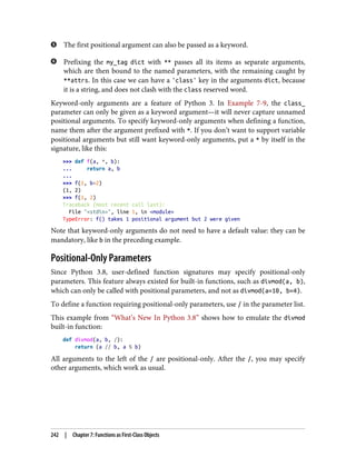 The first positional argument can also be passed as a keyword.
Prefixing the my_tag dict with ** passes all its items as separate arguments,
which are then bound to the named parameters, with the remaining caught by
**attrs. In this case we can have a 'class' key in the arguments dict, because
it is a string, and does not clash with the class reserved word.
Keyword-only arguments are a feature of Python 3. In Example 7-9, the class_
parameter can only be given as a keyword argument—it will never capture unnamed
positional arguments. To specify keyword-only arguments when defining a function,
name them after the argument prefixed with *. If you don’t want to support variable
positional arguments but still want keyword-only arguments, put a * by itself in the
signature, like this:
>>> def f(a, *, b):
... return a, b
...
>>> f(1, b=2)
(1, 2)
>>> f(1, 2)
Traceback (most recent call last):
File "<stdin>", line 1, in <module>
TypeError: f() takes 1 positional argument but 2 were given
Note that keyword-only arguments do not need to have a default value: they can be
mandatory, like b in the preceding example.
Positional-Only Parameters
Since Python 3.8, user-defined function signatures may specify positional-only
parameters. This feature always existed for built-in functions, such as divmod(a, b),
which can only be called with positional parameters, and not as divmod(a=10, b=4).
To define a function requiring positional-only parameters, use / in the parameter list.
This example from “What’s New In Python 3.8” shows how to emulate the divmod
built-in function:
def divmod(a, b, /):
return (a // b, a % b)
All arguments to the left of the / are positional-only. After the /, you may specify
other arguments, which work as usual.
242 | Chapter 7: Functions as First-Class Objects
 