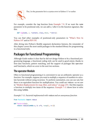 The / in the parameter list is a syntax error in Python 3.7 or earlier.
For example, consider the tag function from Example 7-9. If we want the name
parameter to be positional only, we can add a / after it in the function signature, like
this:
def tag(name, /, *content, class_=None, **attrs):
...
You can find other examples of positional-only parameters in “What’s New In
Python 3.8” and in PEP 570.
After diving into Python’s flexible argument declaration features, the remainder of
this chapter covers the most useful packages in the standard library for programming
in a functional style.
Packages for Functional Programming
Although Guido makes it clear that he did not design Python to be a functional pro‐
gramming language, a functional coding style can be used to good extent, thanks to
first-class functions, pattern matching, and the support of packages like operator
and functools, which we cover in the next two sections.
The operator Module
Often in functional programming it is convenient to use an arithmetic operator as a
function. For example, suppose you want to multiply a sequence of numbers to calcu‐
late factorials without using recursion. To perform summation, you can use sum, but
there is no equivalent function for multiplication. You could use reduce—as we saw
in “Modern Replacements for map, filter, and reduce” on page 235—but this requires
a function to multiply two items of the sequence. Example 7-11 shows how to solve
this using lambda.
Example 7-11. Factorial implemented with reduce and an anonymous function
from functools import reduce
def factorial(n):
return reduce(lambda a, b: a*b, range(1, n+1))
Packages for Functional Programming | 243
 